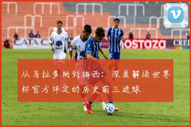 从马拉多纳到梅西：深度解读世界杯官方评定的历史前三进球