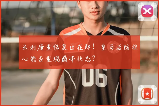 米利唐重伤复出在即！皇马后防核心能否重现巅峰状态？