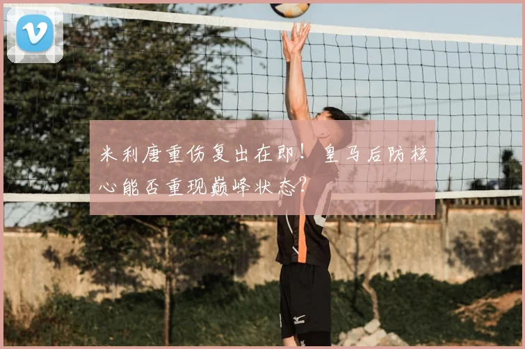 米利唐重伤复出在即！皇马后防核心能否重现巅峰状态？