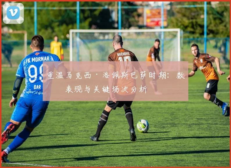 重温马克西·洛佩斯巴萨时期：数据表现与关键场次分析