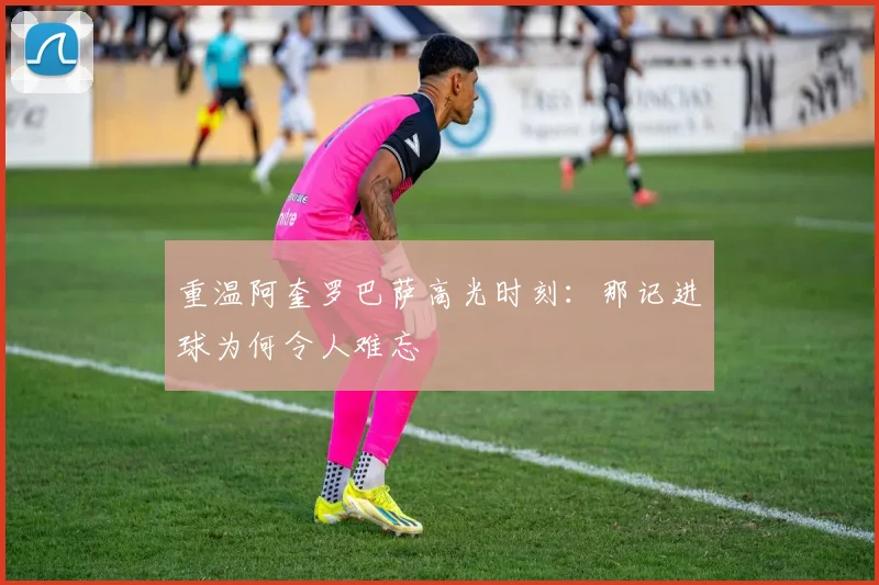 重温阿奎罗巴萨高光时刻：那记进球为何令人难忘