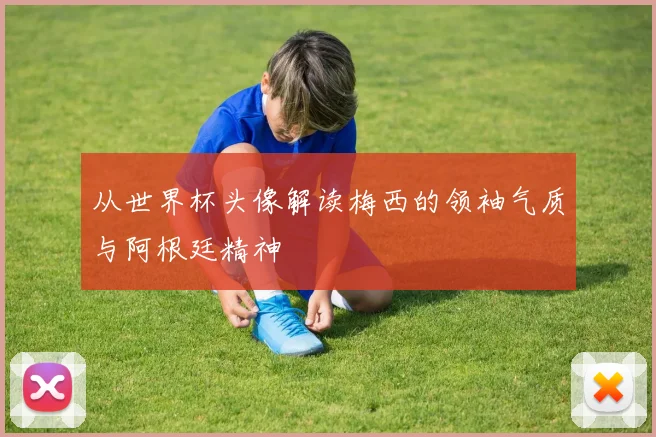 从世界杯头像解读梅西的领袖气质与阿根廷精神