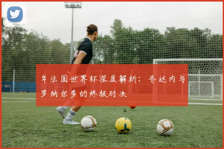 年法国世界杯深度解析:齐达内与罗纳尔多的终极对决