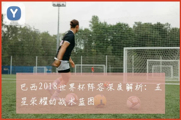 巴西2018世界杯阵容深度解析:五星荣耀的战术蓝图