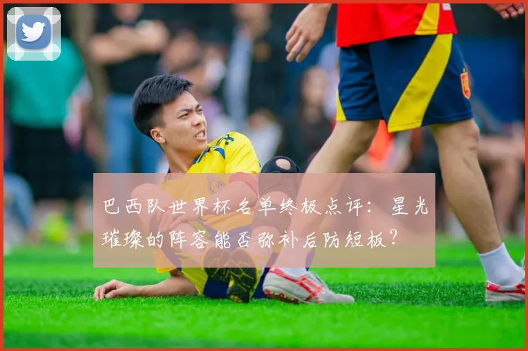 巴西队世界杯名单终极点评：星光璀璨的阵容能否弥补后防短板？