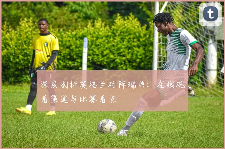 深度剖析英格兰对阵瑞典：在线观看渠道与比赛看点