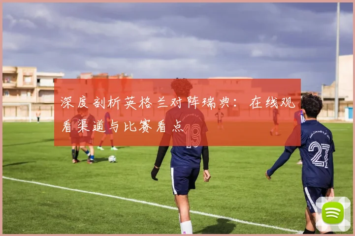 深度剖析英格兰对阵瑞典：在线观看渠道与比赛看点