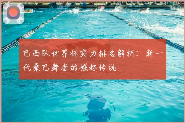 巴西队世界杯实力排名解析：新一代桑巴舞者的崛起传说