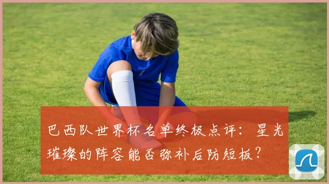 巴西队世界杯名单终极点评：星光璀璨的阵容能否弥补后防短板？