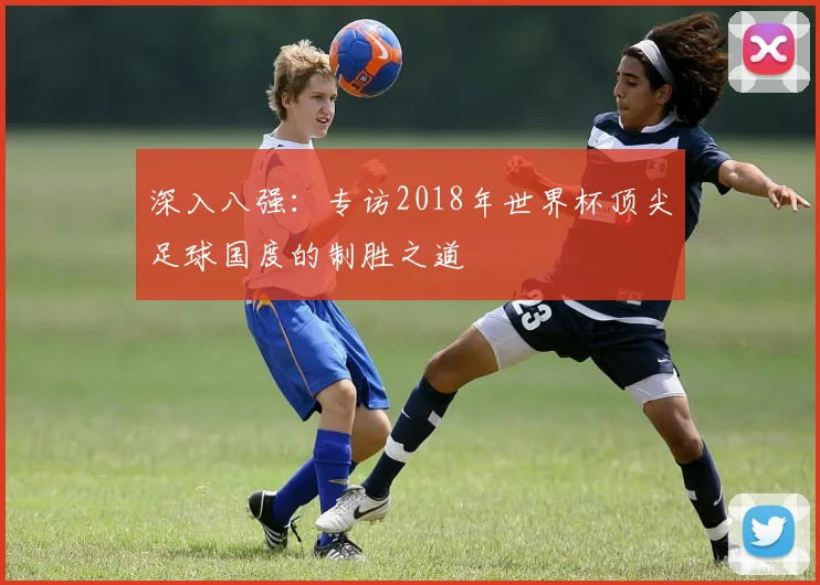 深入八强:专访2018年世界杯顶尖足球国度的制胜之道