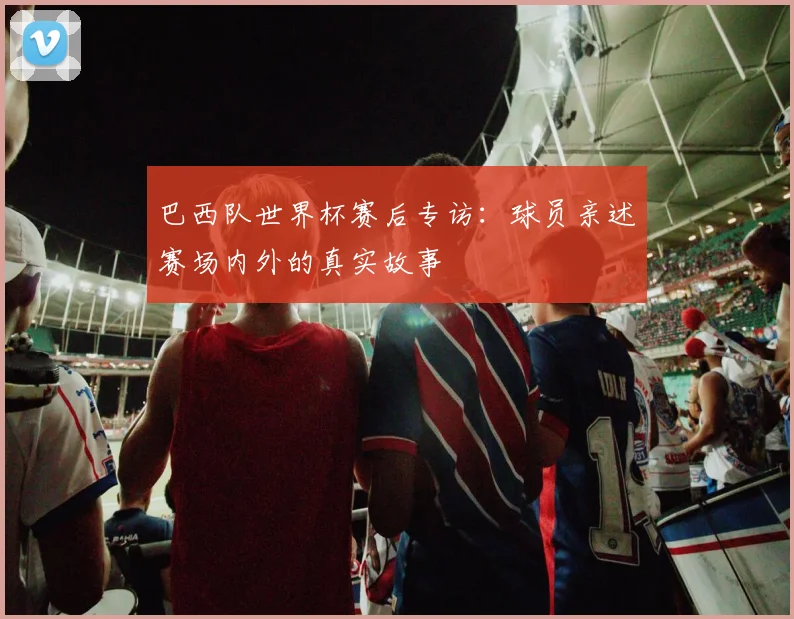 巴西队世界杯赛后专访：球员亲述赛场内外的真实故事