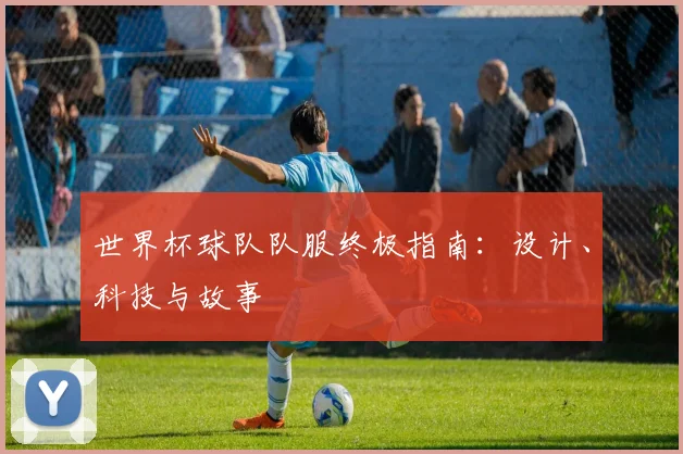 世界杯球队队服终极指南:设计、科技与故事