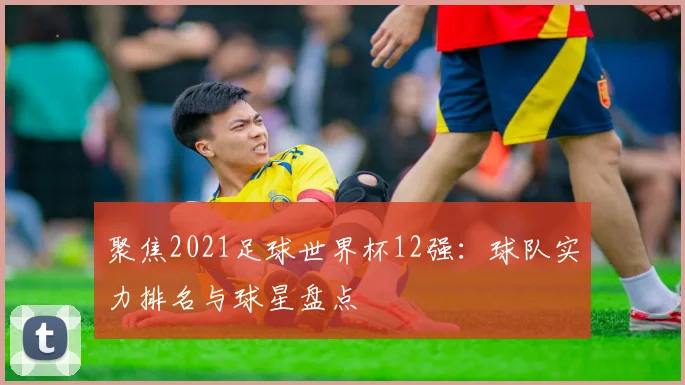 聚焦2021足球世界杯12强：球队实力排名与球星盘点