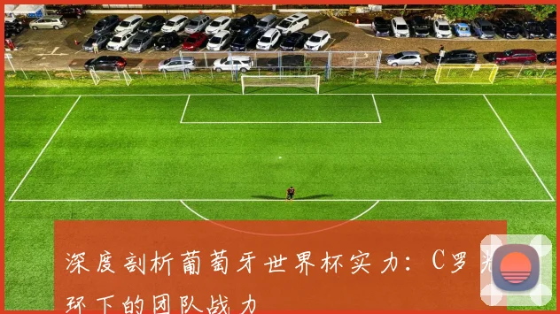 深度剖析葡萄牙世界杯实力：C罗光环下的团队战力