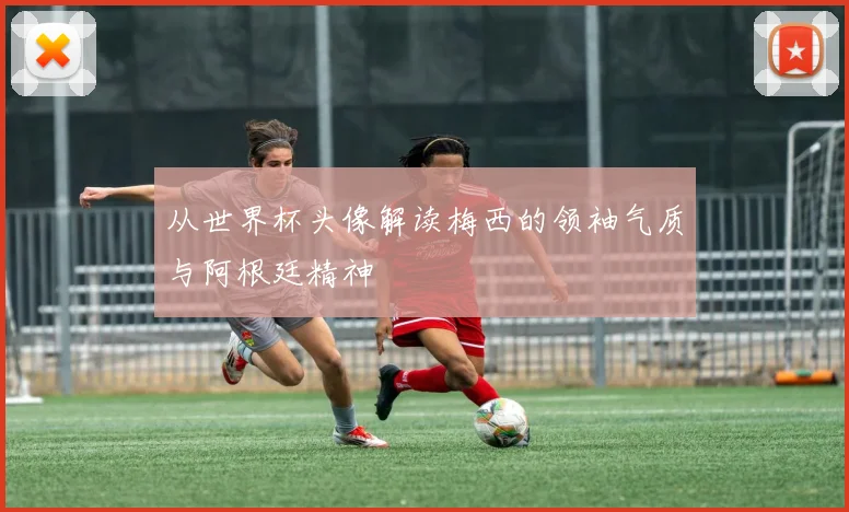 从世界杯头像解读梅西的领袖气质与阿根廷精神
