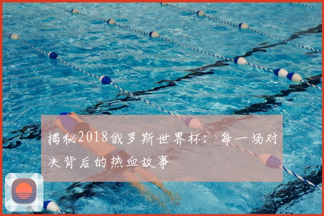 揭秘2018俄罗斯世界杯：每一场对决背后的热血故事