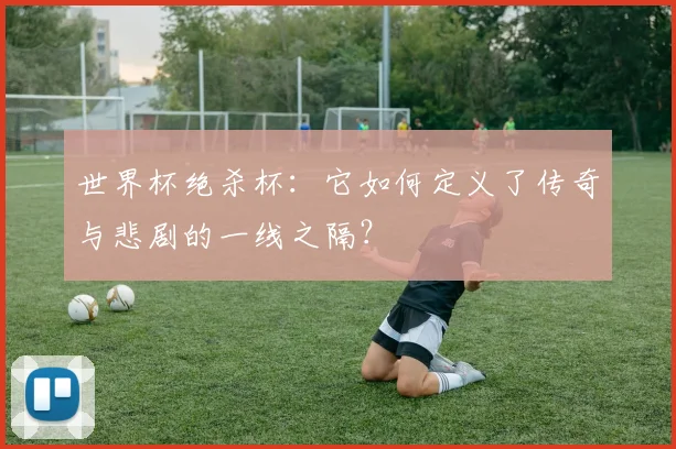 世界杯绝杀杯:它如何定义了传奇与悲剧的一线之隔?