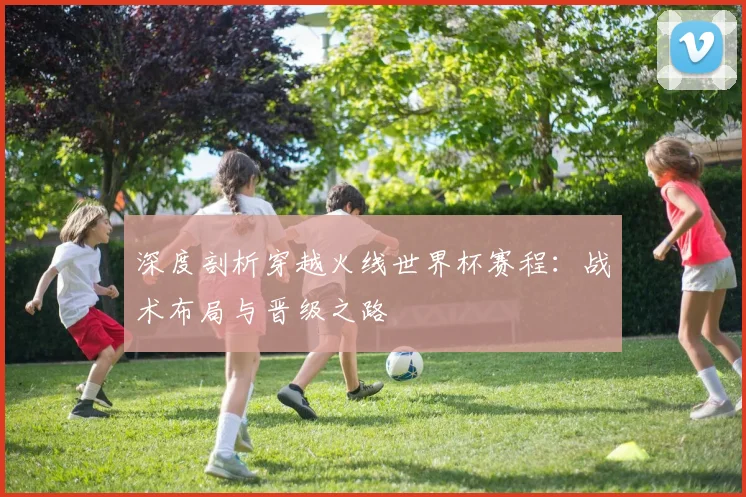 深度剖析穿越火线世界杯赛程：战术布局与晋级之路